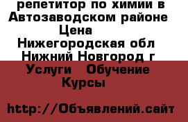 репетитор по химии в Автозаводском районе. › Цена ­ 600 - Нижегородская обл., Нижний Новгород г. Услуги » Обучение. Курсы   